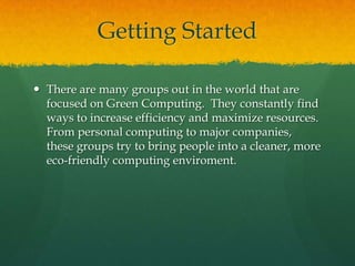 Getting StartedThere are many groups out in the world that are focused on Green Computing.  They constantly find ways to increase efficiency and maximize resources.  From personal computing to major companies, these groups try to bring people into a cleaner, more eco-friendly computing enviroment.
