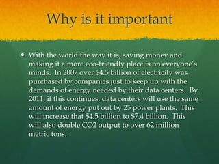 Why is it importantWith the world the way it is, saving money and making it a more eco-friendly place is on everyone’s minds.  In 2007 over $4.5 billion of electricity was purchased by companies just to keep up with the demands of energy needed by their data centers.  By 2011, if this continues, data centers will use the same amount of energy put out by 25 power plants.  This will increase that $4.5 billion to $7.4 billion.  This will also double CO2 output to over 62 million metric tons.