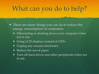 What can you do to help?There are many things you can do to reduce the energy consumption of computers.Hibernating or shutting down your computer when not in useUsing LCD displays instead of CRTsUnplug any unused electronicsReduce the use of paperTurn off hard drives and other peripherals when not in use.