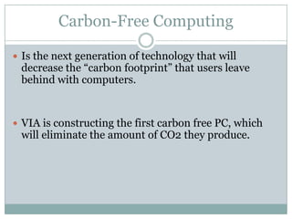 Carbon-Free ComputingIs the next generation of technology that will decrease the “carbon footprint” that users leave behind with computers.VIA is constructing the first carbon free PC, which will eliminate the amount of CO2 they produce.