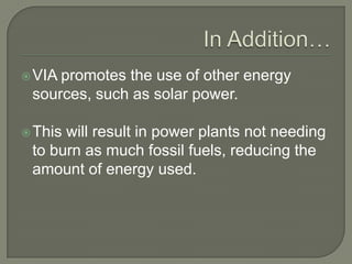 In Addition…VIA promotes the use of other energy sources, such as solar power.This will result in power plants not needing to burn as much fossil fuels, reducing the amount of energy used.