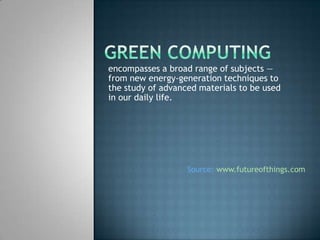 Green Computing encompasses a broad range of subjects — from new energy-generation techniques to the study of advanced materials to be used in our daily life. Source:www.futureofthings.com 