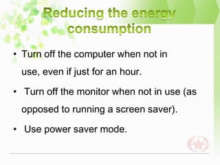 • Turn off the computer when not in
 use, even if just for an hour.

• Turn off the monitor when not in use (as
 opposed to running a screen saver).

• Use power saver mode.
 