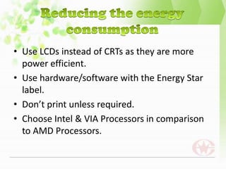• Use LCDs instead of CRTs as they are more
  power efficient.
• Use hardware/software with the Energy Star
  label.
• Don’t print unless required.
• Choose Intel & VIA Processors in comparison
  to AMD Processors.
 
