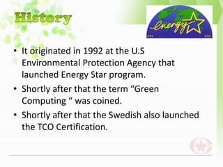 • It originated in 1992 at the U.S
  Environmental Protection Agency that
  launched Energy Star program.
• Shortly after that the term “Green
  Computing “ was coined.
• Shortly after that the Swedish also launched
  the TCO Certification.
 