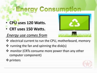 • CPU uses 120 Watts.
• CRT uses 150 Watts.
 Energy use comes from
 electrical current to run the CPU, motherboard, memory
 running the fan and spinning the disk(s)
 monitor (CRTs consume more power than any other
  computer component)
 printers
 