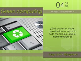 04 09 10 Green computing Refresh Maracaibo Nº 1 ¿Qué podemos hacer para disminuir el impacto de la tecnología sobre el medio ambiente? Jorge León - @jorgeleon Jorge León - @jorgeleon 