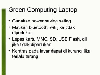 Green Computing Laptop
• Gunakan power saving seting
• Matikan bluetooth, wifi jika tidak
  diperlukan
• Lepas kartu MMC, SD, USB Flash, dll
  jika tidak diperlukan
• Kontras pada layar dapat di kurangi jika
  terlalu terang
 