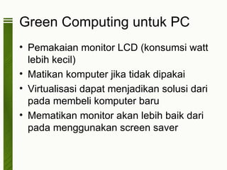 Green Computing untuk PC
• Pemakaian monitor LCD (konsumsi watt
  lebih kecil)
• Matikan komputer jika tidak dipakai
• Virtualisasi dapat menjadikan solusi dari
  pada membeli komputer baru
• Mematikan monitor akan lebih baik dari
  pada menggunakan screen saver
 