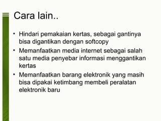 Cara lain..
• Hindari pemakaian kertas, sebagai gantinya
  bisa digantikan dengan softcopy
• Memanfaatkan media internet sebagai salah
  satu media penyebar informasi menggantikan
  kertas
• Memanfaatkan barang elektronik yang masih
  bisa dipakai ketimbang membeli peralatan
  elektronik baru
 
