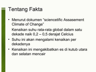 Tentang Fakta
• Menurut dokumen “sciencetific Assasement
  Climate of Change”
  Kenaikan suhu rata-rata global dalam satu
  dekade naik 0,2 – 0,5 derajat Celcius
• Suhu ini akan mengalami kenaikan per
  dekadenya
• Kenaikan ini mengakibatkan es di kutub utara
  dan selatan mencair
 