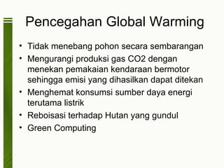 Pencegahan Global Warming
• Tidak menebang pohon secara sembarangan
• Mengurangi produksi gas CO2 dengan
  menekan pemakaian kendaraan bermotor
  sehingga emisi yang dihasilkan dapat ditekan
• Menghemat konsumsi sumber daya energi
  terutama listrik
• Reboisasi terhadap Hutan yang gundul
• Green Computing
 