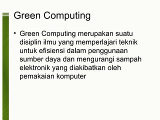 Green Computing
• Green Computing merupakan suatu
  disiplin ilmu yang memperlajari teknik
  untuk efisiensi dalam penggunaan
  sumber daya dan mengurangi sampah
  elektronik yang diakibatkan oleh
  pemakaian komputer
 