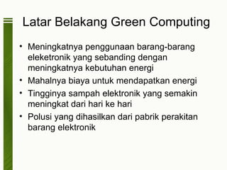 Latar Belakang Green Computing
• Meningkatnya penggunaan barang-barang
  eleketronik yang sebanding dengan
  meningkatnya kebutuhan energi
• Mahalnya biaya untuk mendapatkan energi
• Tingginya sampah elektronik yang semakin
  meningkat dari hari ke hari
• Polusi yang dihasilkan dari pabrik perakitan
  barang elektronik
 