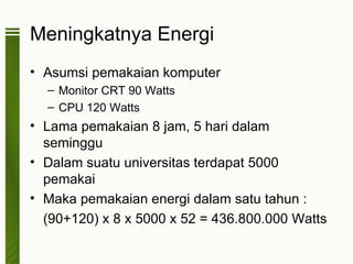 Meningkatnya Energi
• Asumsi pemakaian komputer
  – Monitor CRT 90 Watts
  – CPU 120 Watts
• Lama pemakaian 8 jam, 5 hari dalam
  seminggu
• Dalam suatu universitas terdapat 5000
  pemakai
• Maka pemakaian energi dalam satu tahun :
  (90+120) x 8 x 5000 x 52 = 436.800.000 Watts
 