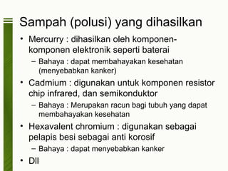 Sampah (polusi) yang dihasilkan
• Mercurry : dihasilkan oleh komponen-
  komponen elektronik seperti baterai
   – Bahaya : dapat membahayakan kesehatan
     (menyebabkan kanker)
• Cadmium : digunakan untuk komponen resistor
  chip infrared, dan semikonduktor
   – Bahaya : Merupakan racun bagi tubuh yang dapat
     membahayakan kesehatan
• Hexavalent chromium : digunakan sebagai
  pelapis besi sebagai anti korosif
   – Bahaya : dapat menyebabkan kanker
• Dll
 