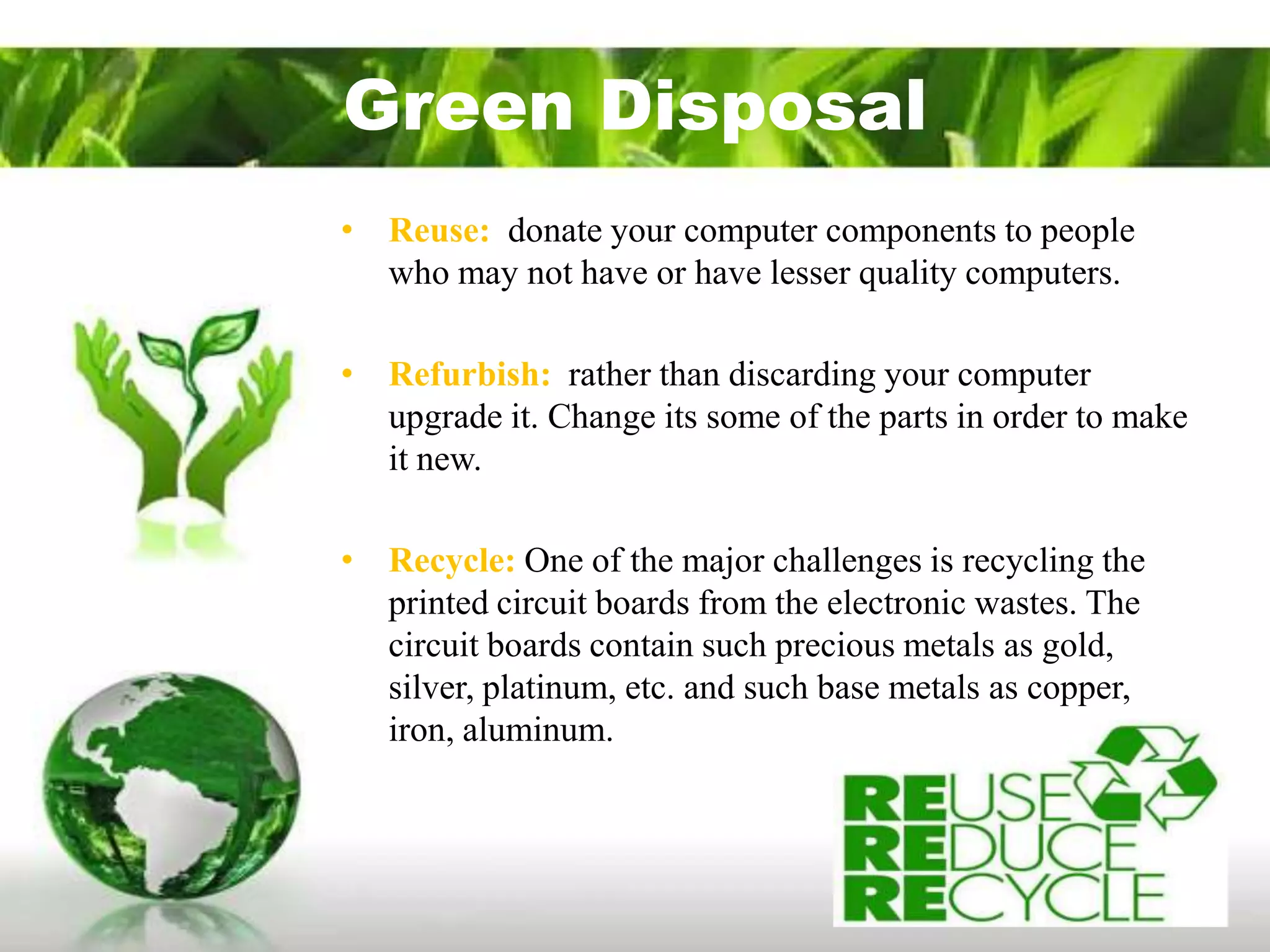 Green Disposal
• Reuse: donate your computer components to people
  who may not have or have lesser quality computers.

• Refurbish: rather than discarding your computer
  upgrade it. Change its some of the parts in order to make
  it new.

• Recycle: One of the major challenges is recycling the
  printed circuit boards from the electronic wastes. The
  circuit boards contain such precious metals as gold,
  silver, platinum, etc. and such base metals as copper,
  iron, aluminum.
 