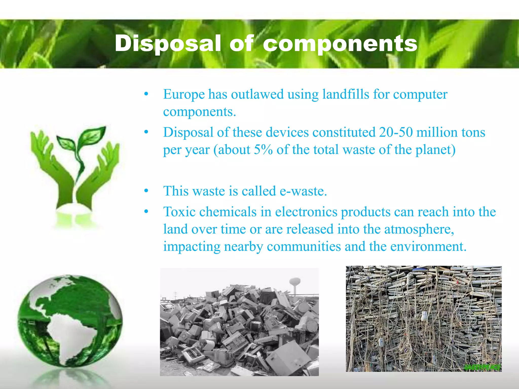 Disposal of components

  • Europe has outlawed using landfills for computer
    components.
  • Disposal of these devices constituted 20-50 million tons
    per year (about 5% of the total waste of the planet)

  • This waste is called e-waste.
  • Toxic chemicals in electronics products can reach into the
    land over time or are released into the atmosphere,
    impacting nearby communities and the environment.
 