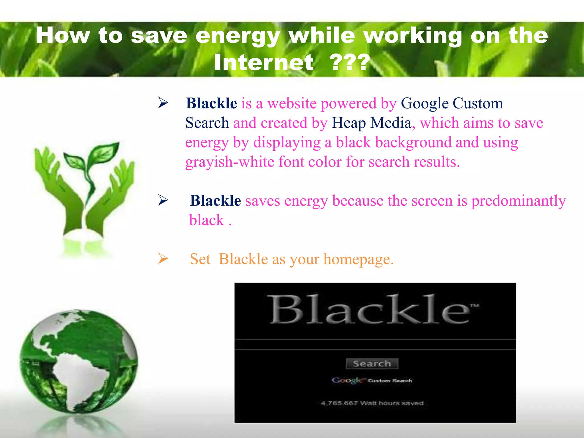 How to save energy while working on the
             Internet ???
          Blackle is a website powered by Google Custom
           Search and created by Heap Media, which aims to save
           energy by displaying a black background and using
           grayish-white font color for search results.

            Blackle saves energy because the screen is predominantly
             black .

            Set Blackle as your homepage.
 