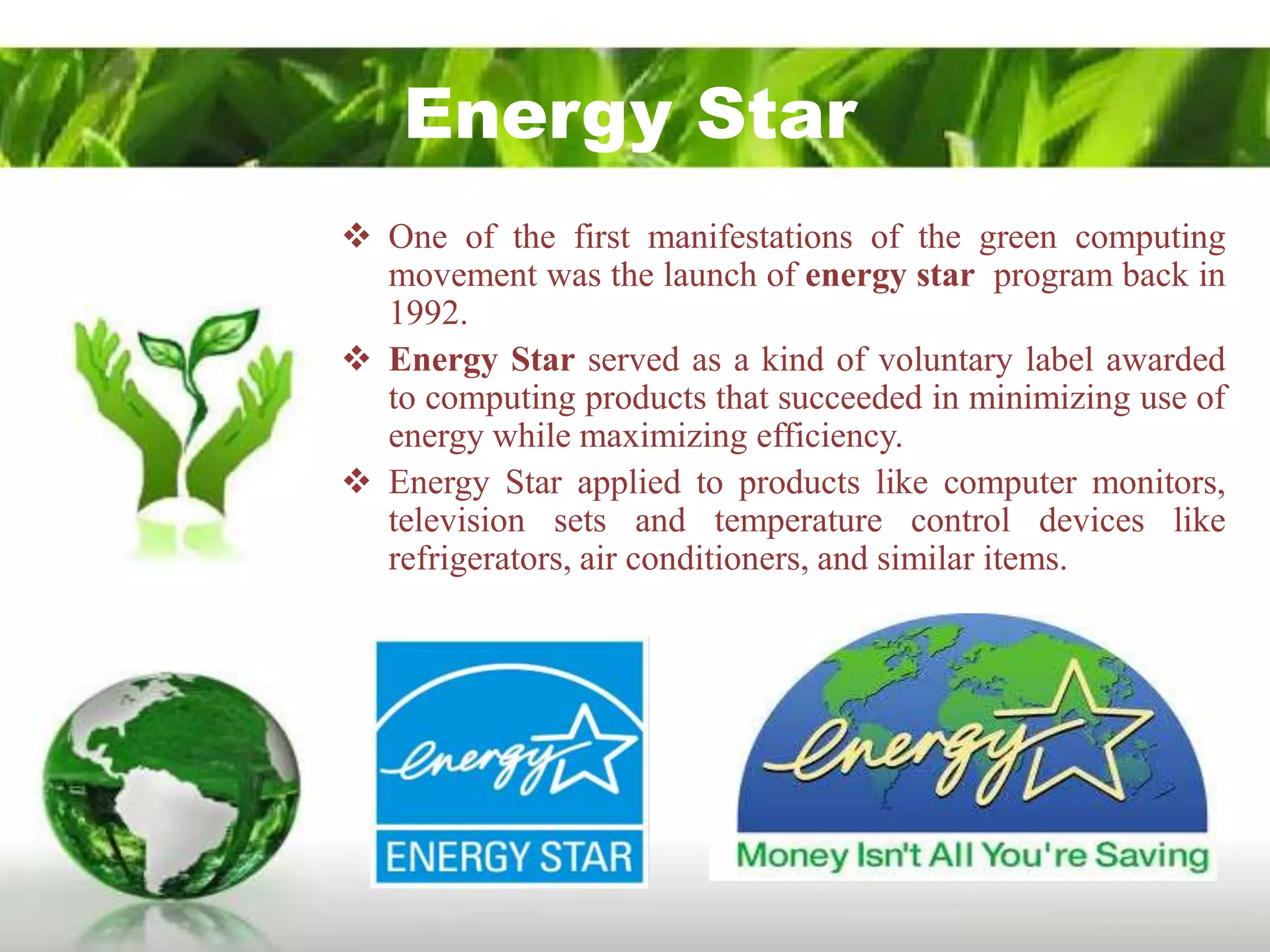 Energy Star
 One of the first manifestations of the green computing
  movement was the launch of energy star program back in
  1992.
 Energy Star served as a kind of voluntary label awarded
  to computing products that succeeded in minimizing use of
  energy while maximizing efficiency.
 Energy Star applied to products like computer monitors,
  television sets and temperature control devices like
  refrigerators, air conditioners, and similar items.
 