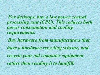 For desktops, buy a low power central processing unit (CPU). This reduces both power consumption and cooling requirements. Buy hardware from manufacturers that have a hardware recycling scheme, and recycle your old computer equipment rather than sending it to landfill. 