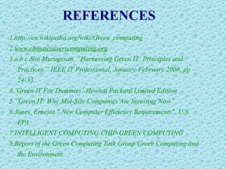 REFERENCES 1.http://en.wikipedia.org/wiki/Green_computing 2. www.climatesaverscomputing.org 3.a b c San Murugesan, “Harnessing Green IT: Principles and Practices,” IEEE IT Professional, January-February 2008, pp 24-33. 4.‘Green IT For Dummies’-Hewlett Packard Limited Edition 5.”Green IT: Why Mid-Size Companies Are Investing Now” 6.Jones, Ernesta " New Computer Efficiency Requirements". U.S. EPA. 7.INTELLIGENT COMPUTING CHIP-GREEN COMPUTING 8.Report of the Green Computing Task Group Green Computing and the Environment  