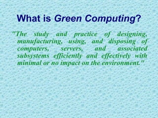 What is  Green Computing ? "The study and practice of designing, manufacturing, using, and disposing of computers, servers, and associated subsystems efficiently and effectively with minimal or no impact on the environment."  