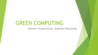 GREEN COMPUTING
Seminar Presented by- Dipankar Mazumdar
 