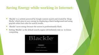 Saving Energy while working in Internet:
 ‘Blackle’ is a website powered by Google custom search and created by ‘Heap
Media’ which aims to save energy by displaying a black background and using
grayish-white font color for search results.
 ‘Blackle’ saves energy because the screen is predominantly black.
 Setting ‘Blackle’ as the default search engine will definitely take us to Green
computing.
 