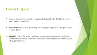 Green Disposal:
 Reuse: donate your computer components to people who don’t have or have
lesser quality computers.
 Refurbish: rather than discarding your computer upgrade it. Change its parts
to make it new.
 Recycle: One of the major challenges is recycling the printed circuit boards
from electronic wastes. The circuit board contains such precious metals as gold,
silver, platinum etc.
 