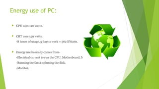 Energy use of PC:
 CPU uses 120 watts.
 CRT uses 150 watts.
-8 hours of usage, 5 days a week = 562 KWatts.
 Energy use basically comes from-
-Electrical current to run the CPU, Motherboard, Memory
-Running the fan & spinning the disk.
-Monitor.
 