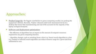 Approaches:
 Product longevity: the biggest contribution to green computing usually is to prolong the
equipment's lifetime. Recently, ‘Fujitsu’ released a Life Cycle Assessment (LCA) of a
desktop that shows that manufacturing and end of life accounts for the majority of the
laptop ecological footprint.
 Software and deployment optimization:
- The efficiency of algorithms has an impact on the amount of computer resources
required for any given computing function.
- Algorithm changes, such as switching from a slow (e.g. linear) search algorithm to a fast
(e.g. hashed or indexed) search algorithm can reduce resource usage for a given task from
substantial to zero.
 