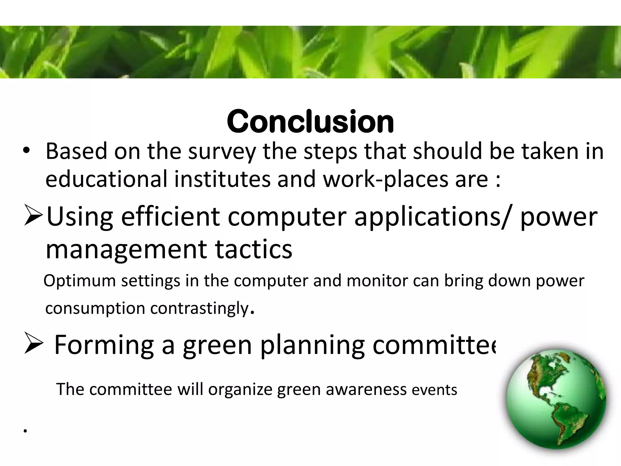 Conclusion
• Based on the survey the steps that should be taken in
educational institutes and work-places are :
Using efficient computer applications/ power
management tactics
Optimum settings in the computer and monitor can bring down power
consumption contrastingly.
 Forming a green planning committee
The committee will organize green awareness events
.
 