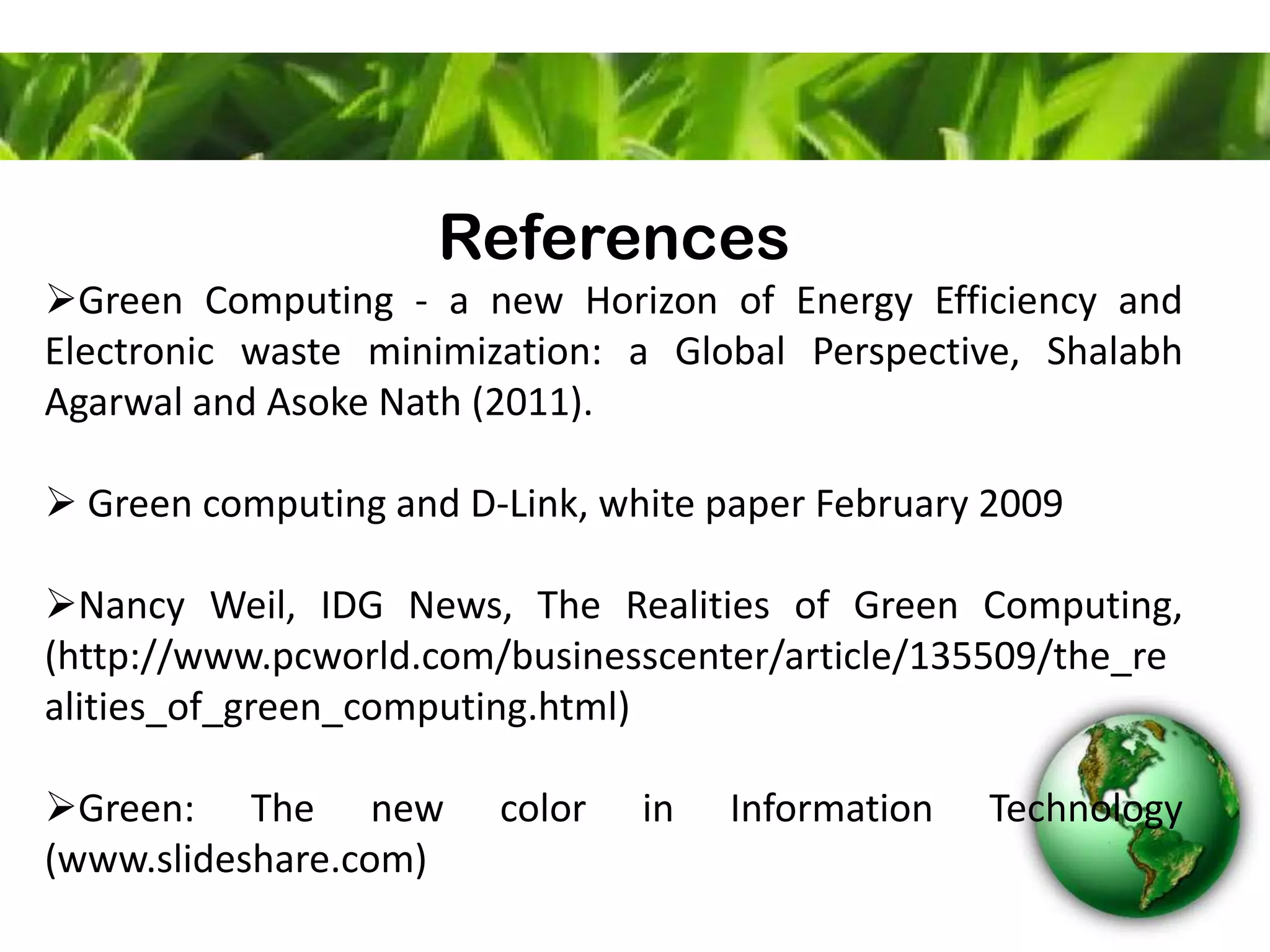 References
Green Computing - a new Horizon of Energy Efficiency and
Electronic waste minimization: a Global Perspective, Shalabh
Agarwal and Asoke Nath (2011).
 Green computing and D-Link, white paper February 2009
Nancy Weil, IDG News, The Realities of Green Computing,
(http://www.pcworld.com/businesscenter/article/135509/the_re
alities_of_green_computing.html)
Green: The new color in Information Technology
(www.slideshare.com)
 