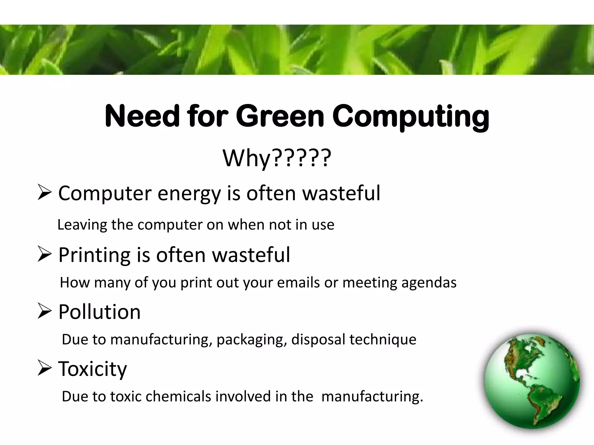 Need for Green Computing
Why?????
 Computer energy is often wasteful
Leaving the computer on when not in use
 Printing is often wasteful
How many of you print out your emails or meeting agendas
 Pollution
Due to manufacturing, packaging, disposal technique
 Toxicity
Due to toxic chemicals involved in the manufacturing.
 