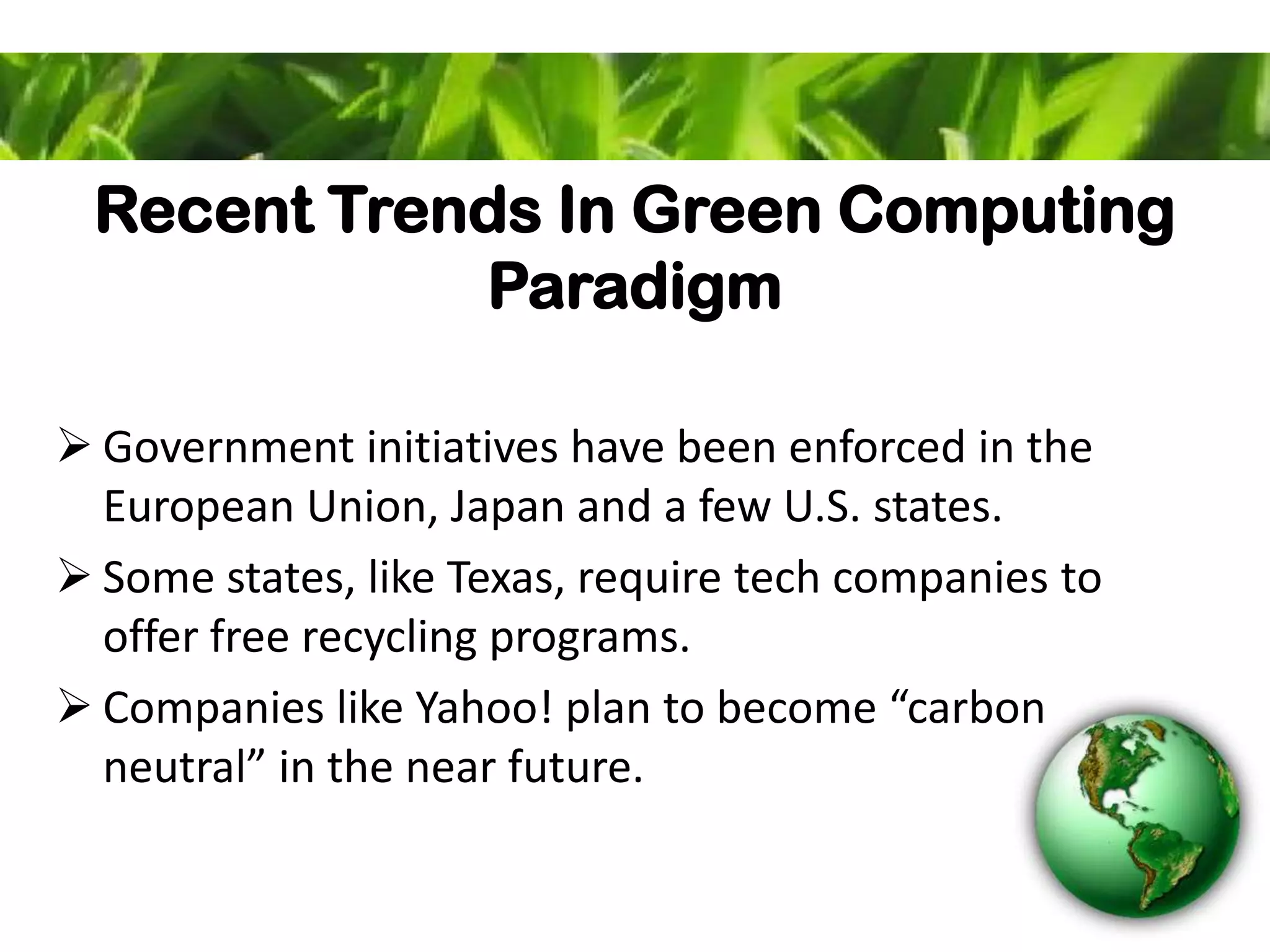 Recent Trends In Green Computing
Paradigm
 Government initiatives have been enforced in the
European Union, Japan and a few U.S. states.
 Some states, like Texas, require tech companies to
offer free recycling programs.
 Companies like Yahoo! plan to become “carbon
neutral” in the near future.
 