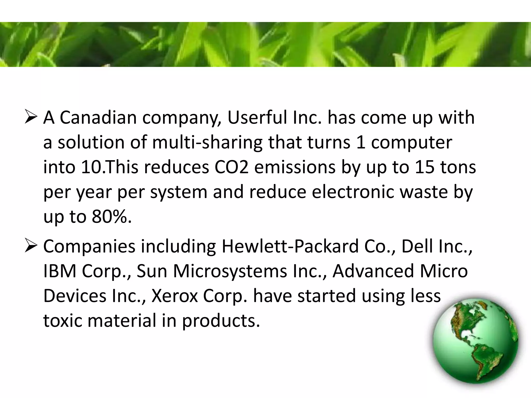  A Canadian company, Userful Inc. has come up with
a solution of multi-sharing that turns 1 computer
into 10.This reduces CO2 emissions by up to 15 tons
per year per system and reduce electronic waste by
up to 80%.
 Companies including Hewlett-Packard Co., Dell Inc.,
IBM Corp., Sun Microsystems Inc., Advanced Micro
Devices Inc., Xerox Corp. have started using less
toxic material in products.
 