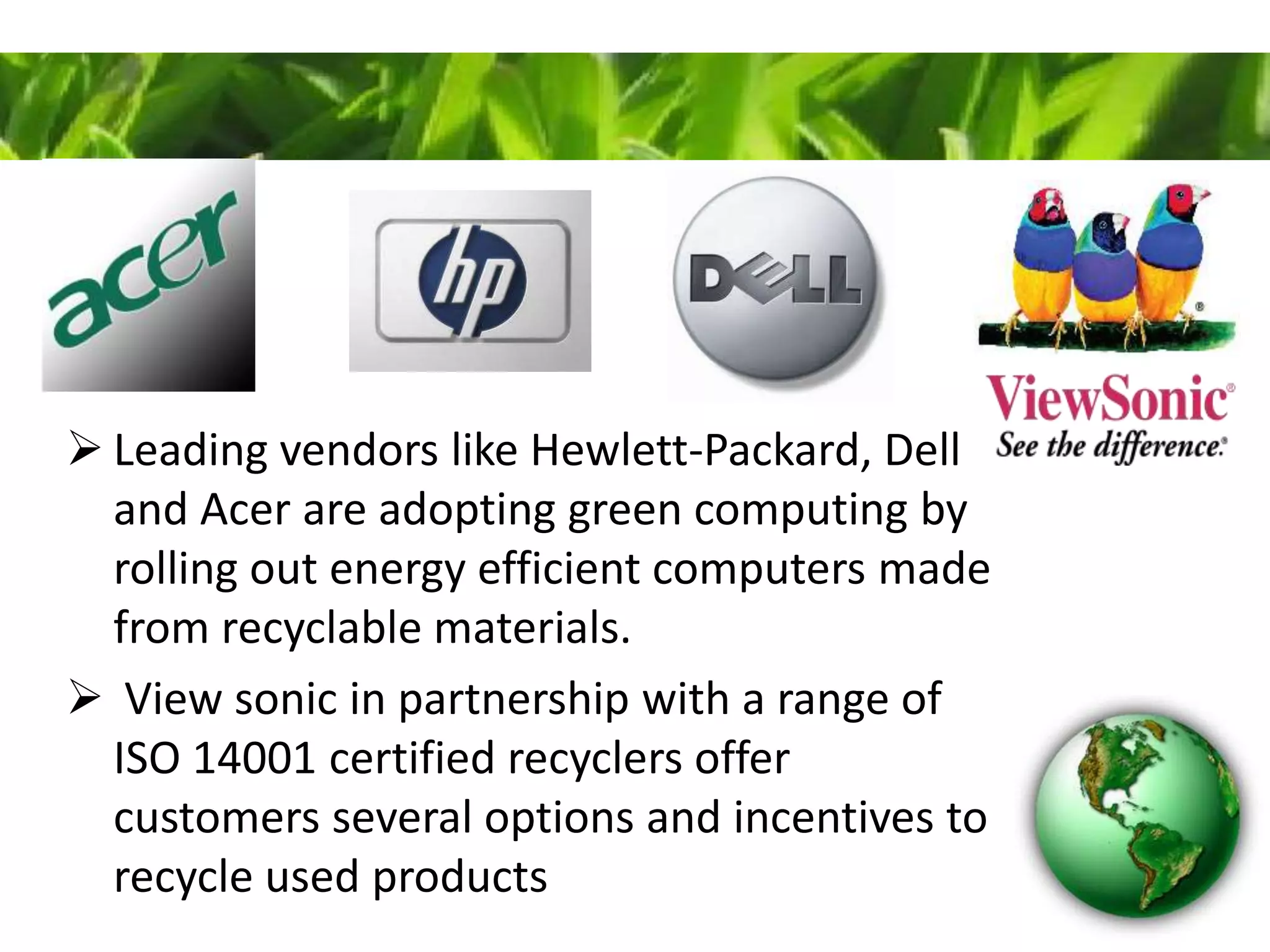  Leading vendors like Hewlett-Packard, Dell
and Acer are adopting green computing by
rolling out energy efficient computers made
from recyclable materials.
 View sonic in partnership with a range of
ISO 14001 certified recyclers offer
customers several options and incentives to
recycle used products
 
