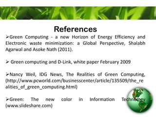 References
Green Computing - a new Horizon of Energy Efficiency and
Electronic waste minimization: a Global Perspective, Shalabh
Agarwal and Asoke Nath (2011).
 Green computing and D-Link, white paper February 2009
Nancy Weil, IDG News, The Realities of Green Computing,
(http://www.pcworld.com/businesscenter/article/135509/the_re
alities_of_green_computing.html)
Green: The new color in Information Technology
(www.slideshare.com)
 