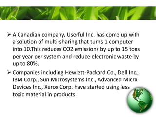  A Canadian company, Userful Inc. has come up with
a solution of multi-sharing that turns 1 computer
into 10.This reduces CO2 emissions by up to 15 tons
per year per system and reduce electronic waste by
up to 80%.
 Companies including Hewlett-Packard Co., Dell Inc.,
IBM Corp., Sun Microsystems Inc., Advanced Micro
Devices Inc., Xerox Corp. have started using less
toxic material in products.
 