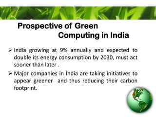 Prospective of Green
Computing in India
 India growing at 9% annually and expected to
double its energy consumption by 2030, must act
sooner than later .
 Major companies in India are taking initiatives to
appear greener and thus reducing their carbon
footprint.
 