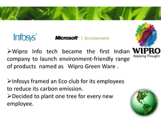 Wipro Info tech became the first Indian
company to launch environment-friendly range
of products named as Wipro Green Ware .
Infosys framed an Eco club for its employees
to reduce its carbon emission.
Decided to plant one tree for every new
employee.
 