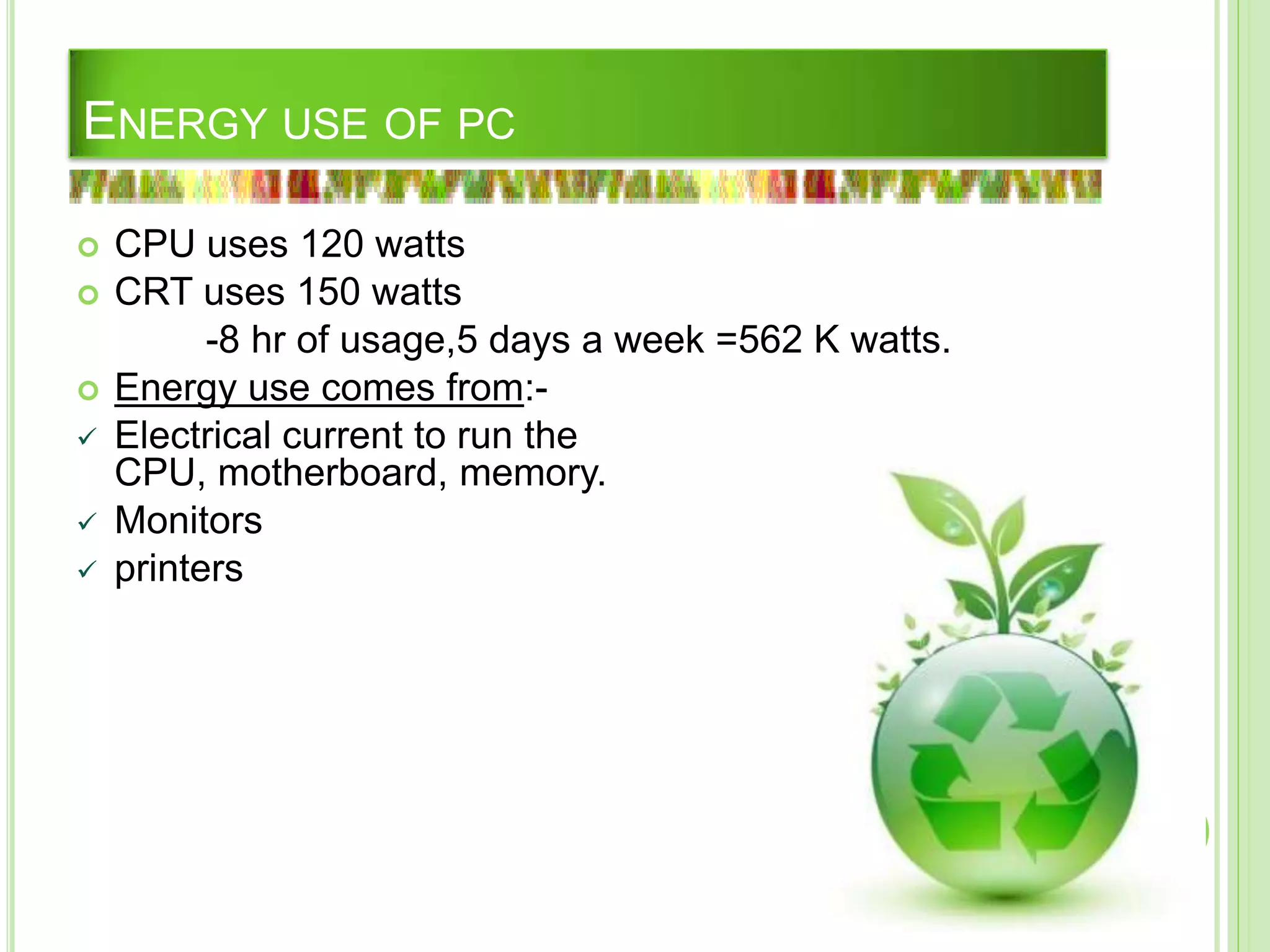 ENERGY USE OF PC
 CPU uses 120 watts
 CRT uses 150 watts
-8 hr of usage,5 days a week =562 K watts.
 Energy use comes from:-
 Electrical current to run the
CPU, motherboard, memory.
 Monitors
 printers
 