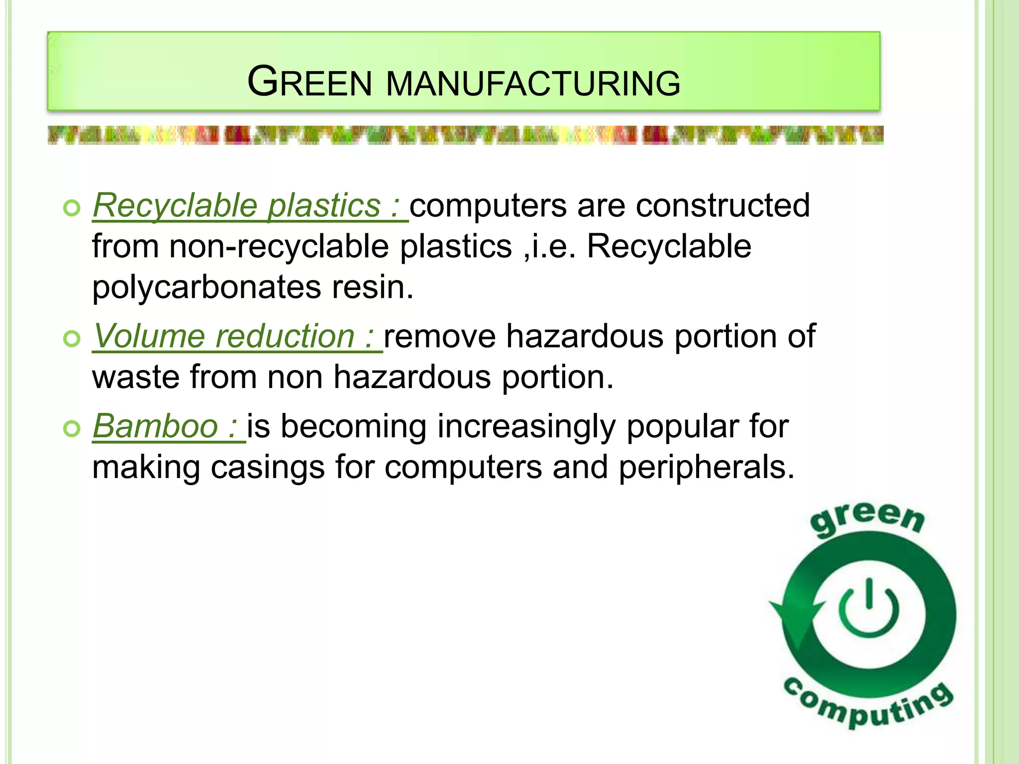 GREEN MANUFACTURING
 Recyclable plastics : computers are constructed
from non-recyclable plastics ,i.e. Recyclable
polycarbonates resin.
 Volume reduction : remove hazardous portion of
waste from non hazardous portion.
 Bamboo : is becoming increasingly popular for
making casings for computers and peripherals.
 