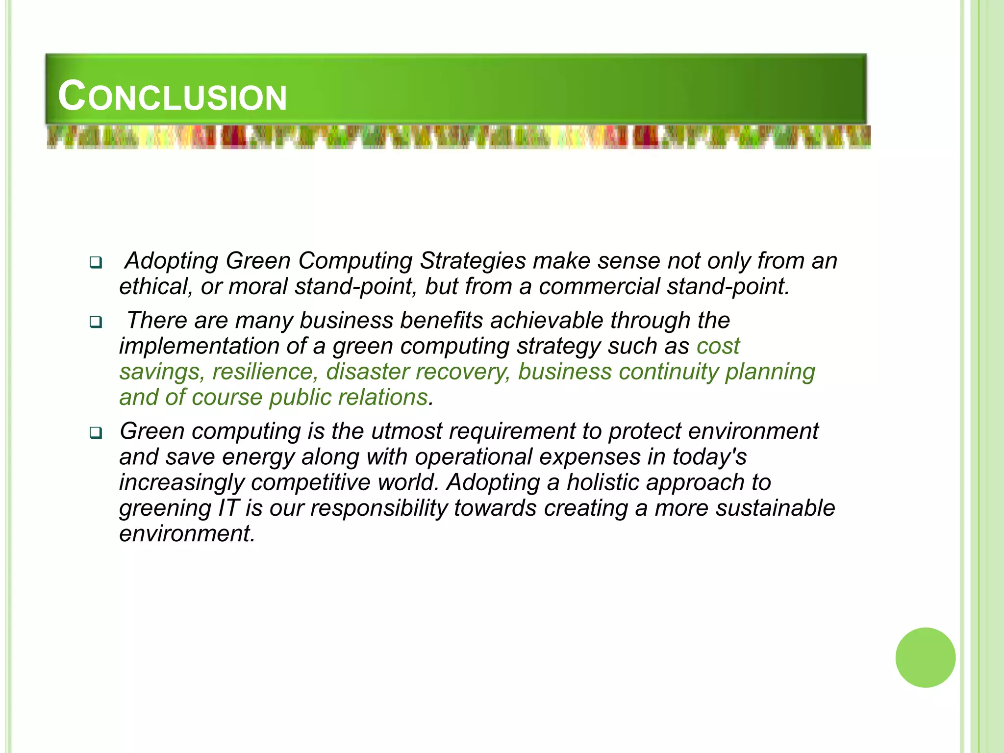 CONCLUSION
 Adopting Green Computing Strategies make sense not only from an
ethical, or moral stand-point, but from a commercial stand-point.
 There are many business benefits achievable through the
implementation of a green computing strategy such as cost
savings, resilience, disaster recovery, business continuity planning
and of course public relations.
 Green computing is the utmost requirement to protect environment
and save energy along with operational expenses in today's
increasingly competitive world. Adopting a holistic approach to
greening IT is our responsibility towards creating a more sustainable
environment.
 