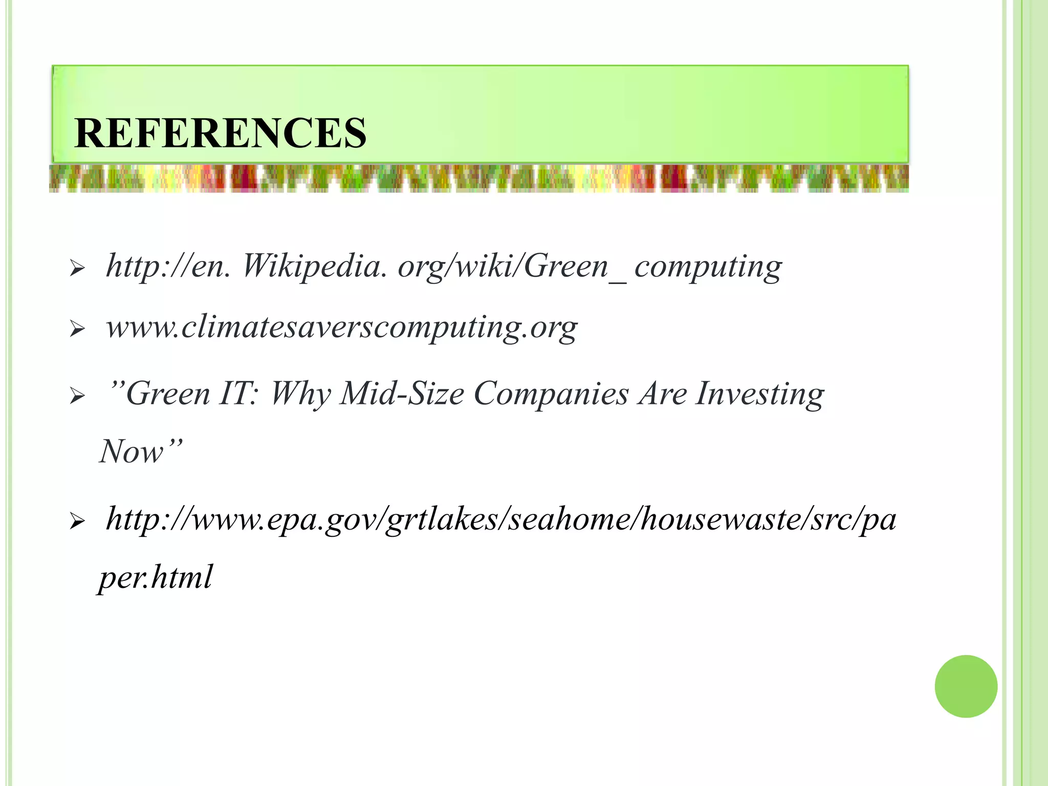 REFERENCES
 http://en. Wikipedia. org/wiki/Green_ computing
 www.climatesaverscomputing.org
 ”Green IT: Why Mid-Size Companies Are Investing
Now”
 http://www.epa.gov/grtlakes/seahome/housewaste/src/pa
per.html
 