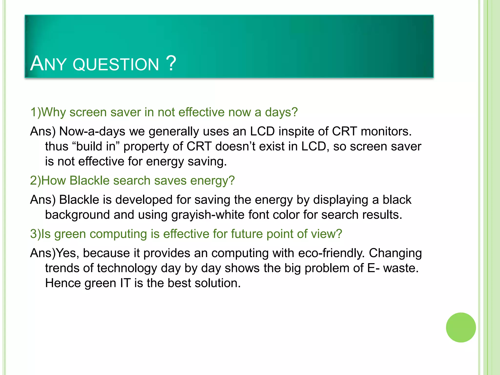 ANY QUESTION ?
1)Why screen saver in not effective now a days?
Ans) Now-a-days we generally uses an LCD inspite of CRT monitors.
thus “build in” property of CRT doesn’t exist in LCD, so screen saver
is not effective for energy saving.
2)How Blackle search saves energy?
Ans) Blackle is developed for saving the energy by displaying a black
background and using grayish-white font color for search results.
3)Is green computing is effective for future point of view?
Ans)Yes, because it provides an computing with eco-friendly. Changing
trends of technology day by day shows the big problem of E- waste.
Hence green IT is the best solution.
 