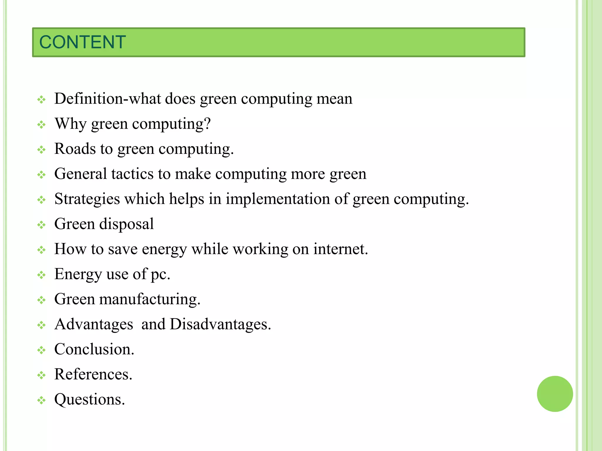 CONTENT
 Definition-what does green computing mean
 Why green computing?
 Roads to green computing.
 General tactics to make computing more green
 Strategies which helps in implementation of green computing.
 Green disposal
 How to save energy while working on internet.
 Energy use of pc.
 Green manufacturing.
 Advantages and Disadvantages.
 Conclusion.
 References.
 Questions.
 