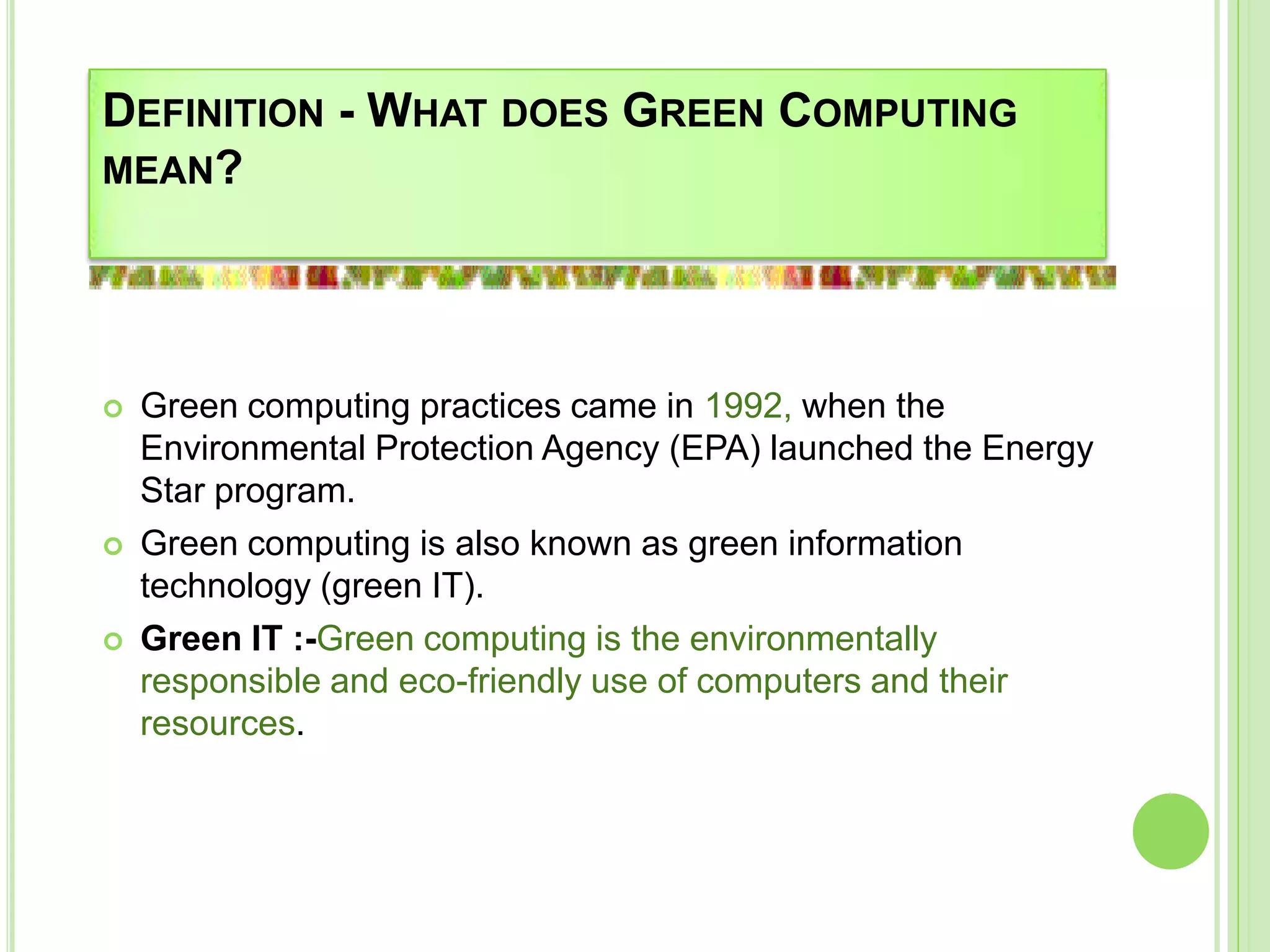 DEFINITION - WHAT DOES GREEN COMPUTING
MEAN?
 Green computing practices came in 1992, when the
Environmental Protection Agency (EPA) launched the Energy
Star program.
 Green computing is also known as green information
technology (green IT).
 Green IT :-Green computing is the environmentally
responsible and eco-friendly use of computers and their
resources.
 