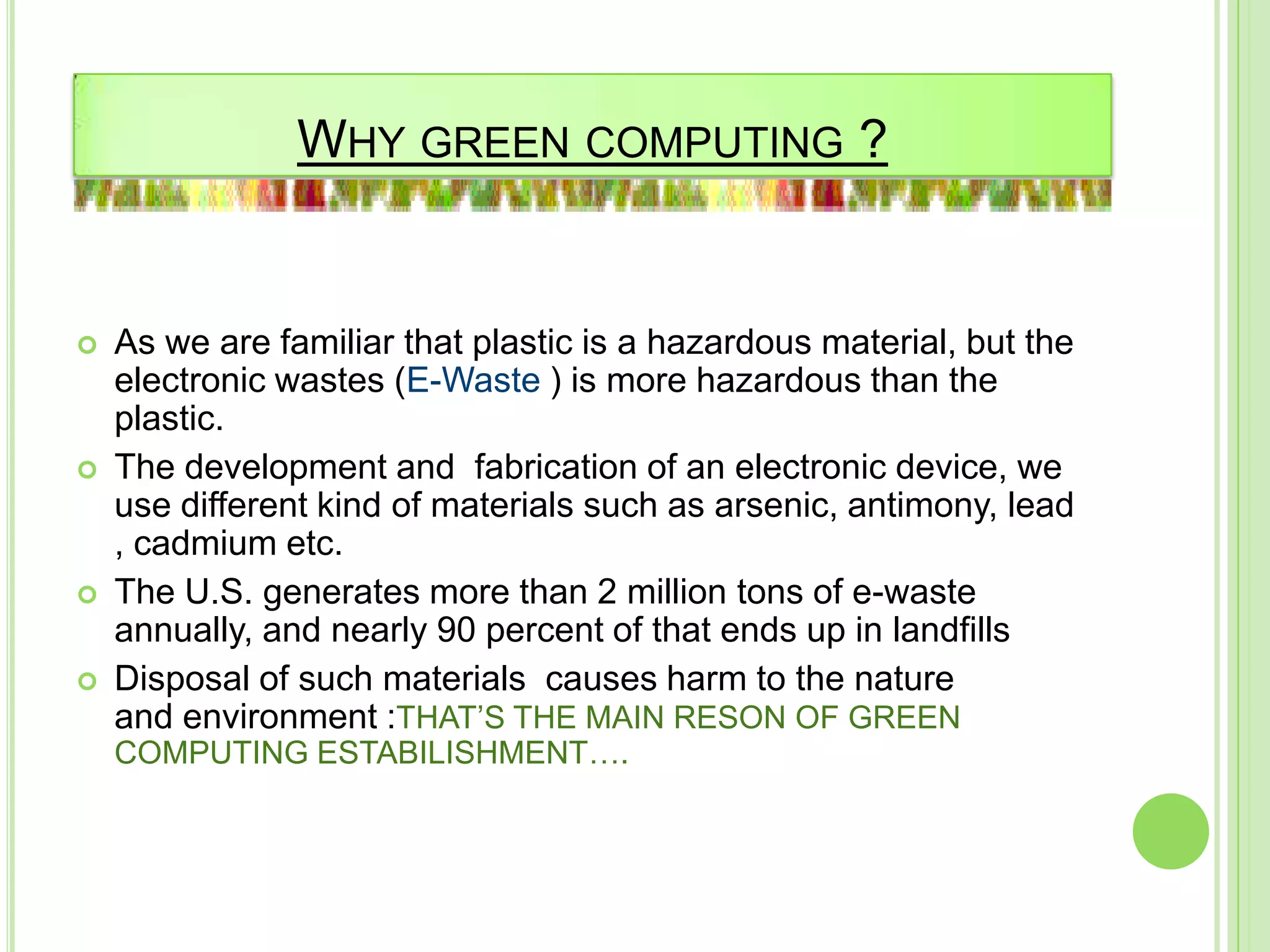 WHY GREEN COMPUTING ?
 As we are familiar that plastic is a hazardous material, but the
electronic wastes (E-Waste ) is more hazardous than the
plastic.
 The development and fabrication of an electronic device, we
use different kind of materials such as arsenic, antimony, lead
, cadmium etc.
 The U.S. generates more than 2 million tons of e-waste
annually, and nearly 90 percent of that ends up in landfills
 Disposal of such materials causes harm to the nature
and environment :THAT’S THE MAIN RESON OF GREEN
COMPUTING ESTABILISHMENT….
 